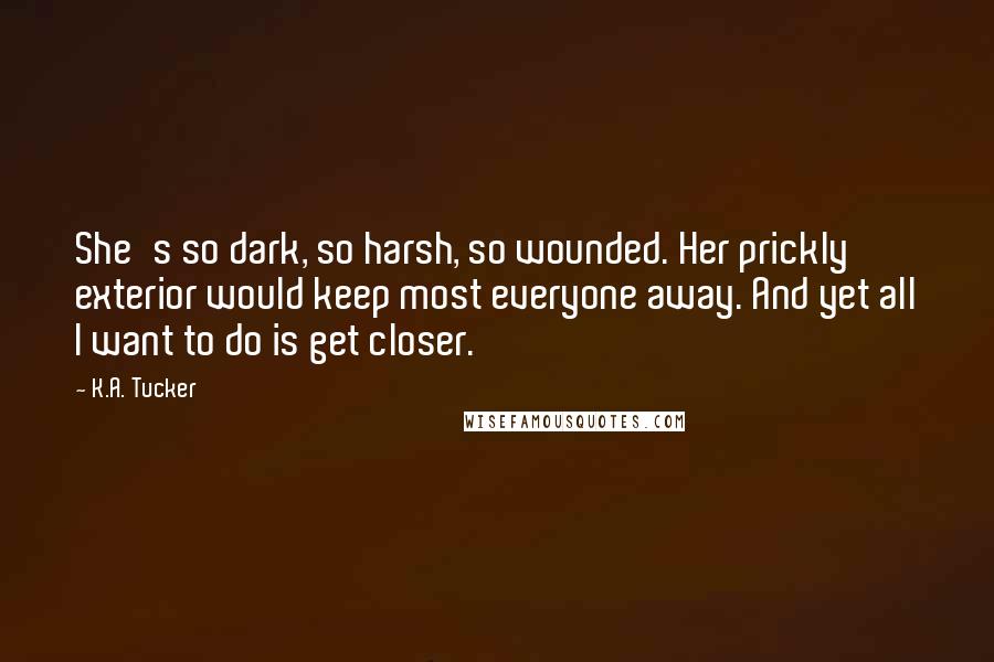 K.A. Tucker Quotes: She's so dark, so harsh, so wounded. Her prickly exterior would keep most everyone away. And yet all I want to do is get closer.