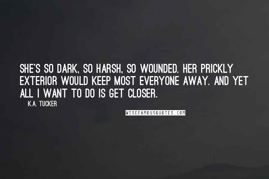 K.A. Tucker Quotes: She's so dark, so harsh, so wounded. Her prickly exterior would keep most everyone away. And yet all I want to do is get closer.