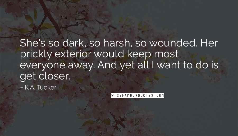 K.A. Tucker Quotes: She's so dark, so harsh, so wounded. Her prickly exterior would keep most everyone away. And yet all I want to do is get closer.