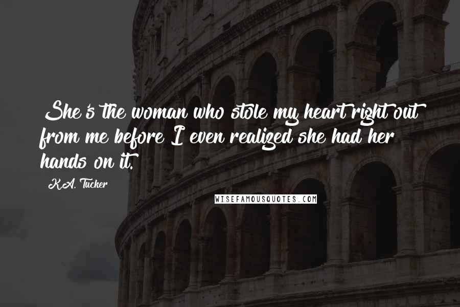 K.A. Tucker Quotes: She's the woman who stole my heart right out from me before I even realized she had her hands on it.