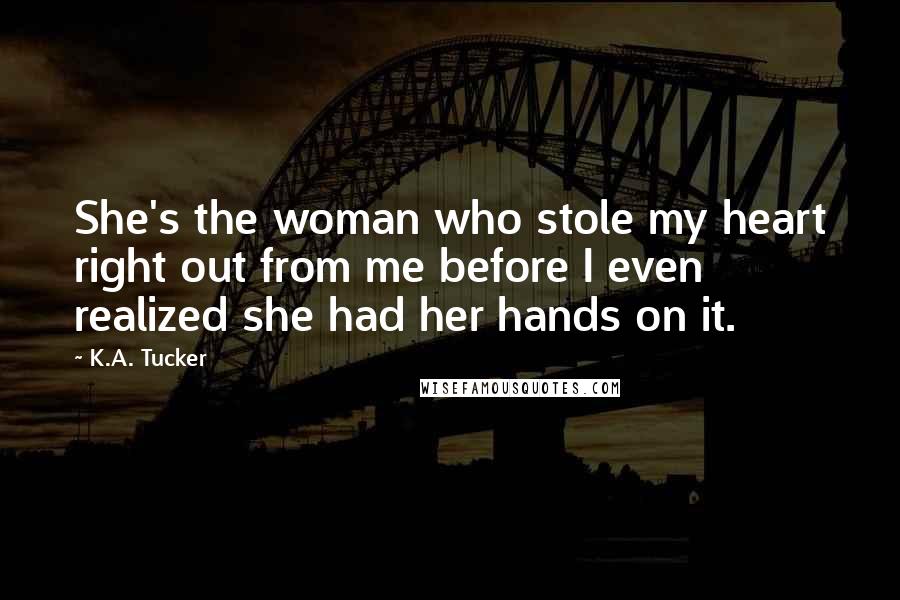 K.A. Tucker Quotes: She's the woman who stole my heart right out from me before I even realized she had her hands on it.