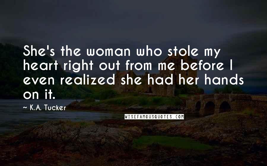 K.A. Tucker Quotes: She's the woman who stole my heart right out from me before I even realized she had her hands on it.