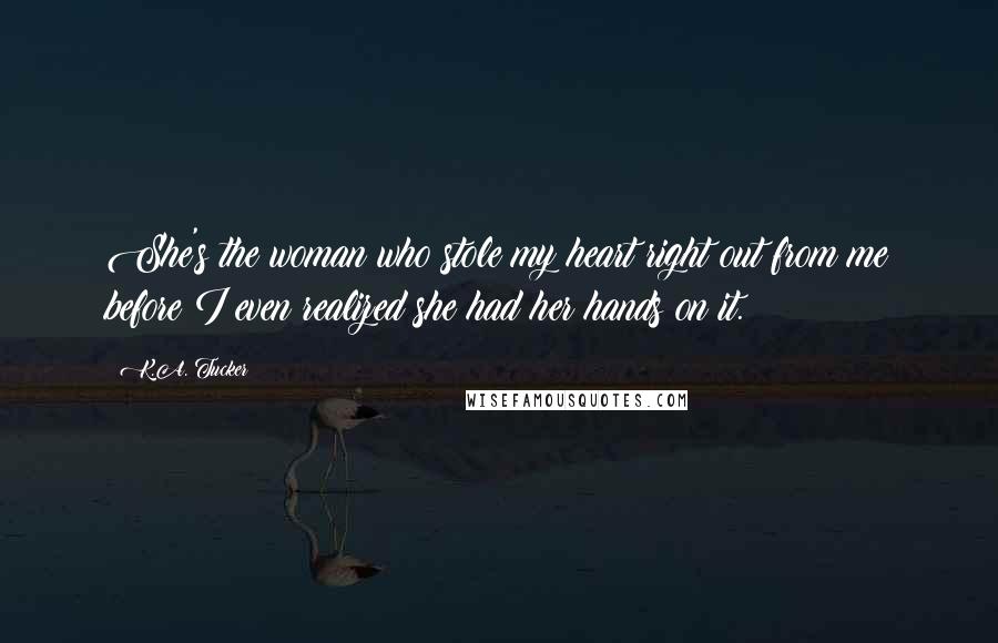 K.A. Tucker Quotes: She's the woman who stole my heart right out from me before I even realized she had her hands on it.