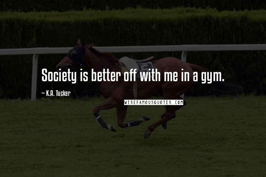 K.A. Tucker Quotes: Society is better off with me in a gym.