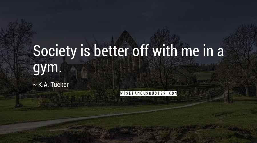 K.A. Tucker Quotes: Society is better off with me in a gym.