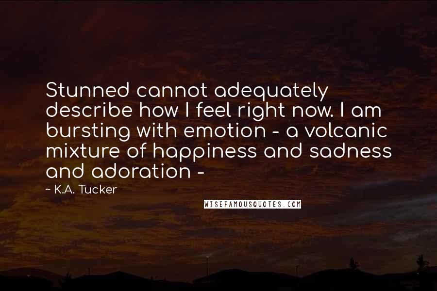 K.A. Tucker Quotes: Stunned cannot adequately describe how I feel right now. I am bursting with emotion - a volcanic mixture of happiness and sadness and adoration -