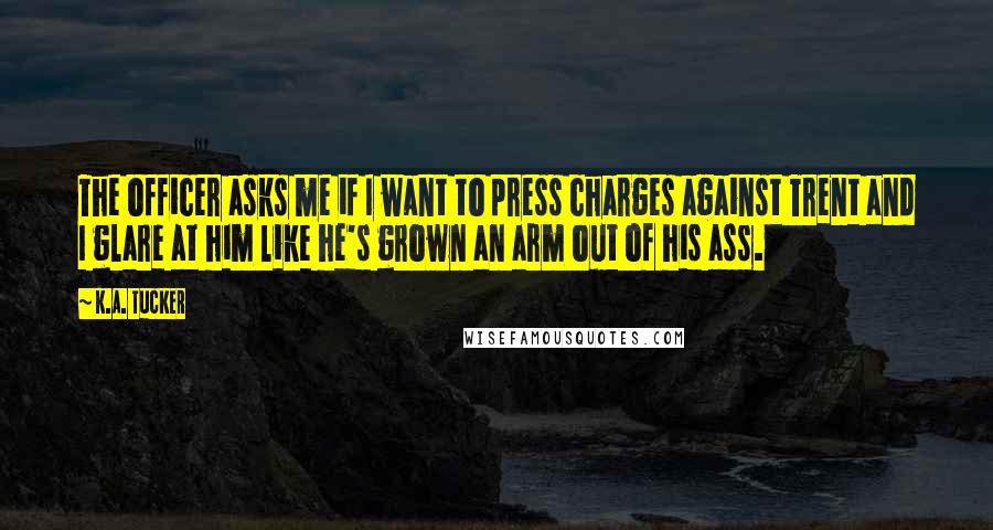 K.A. Tucker Quotes: The officer asks me if I want to press charges against Trent and I glare at him like he's grown an arm out of his ass.