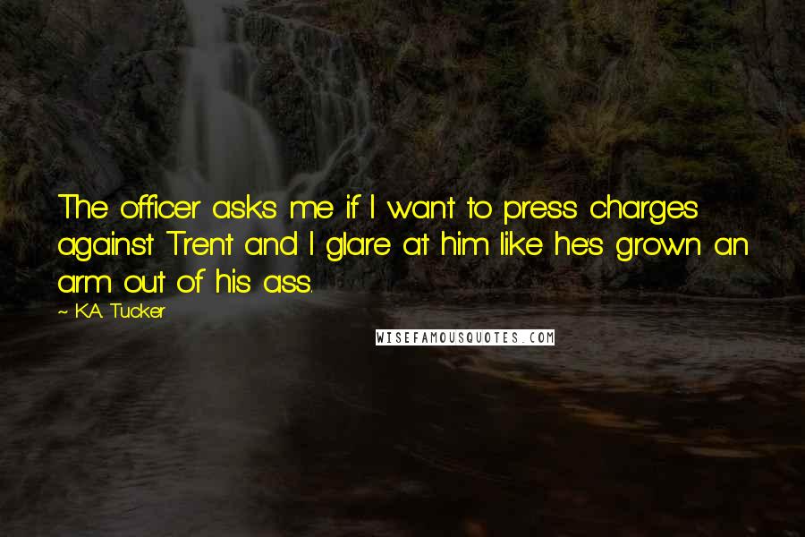 K.A. Tucker Quotes: The officer asks me if I want to press charges against Trent and I glare at him like he's grown an arm out of his ass.