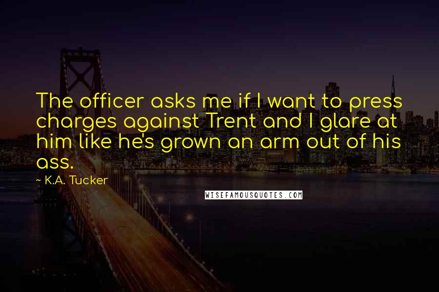 K.A. Tucker Quotes: The officer asks me if I want to press charges against Trent and I glare at him like he's grown an arm out of his ass.