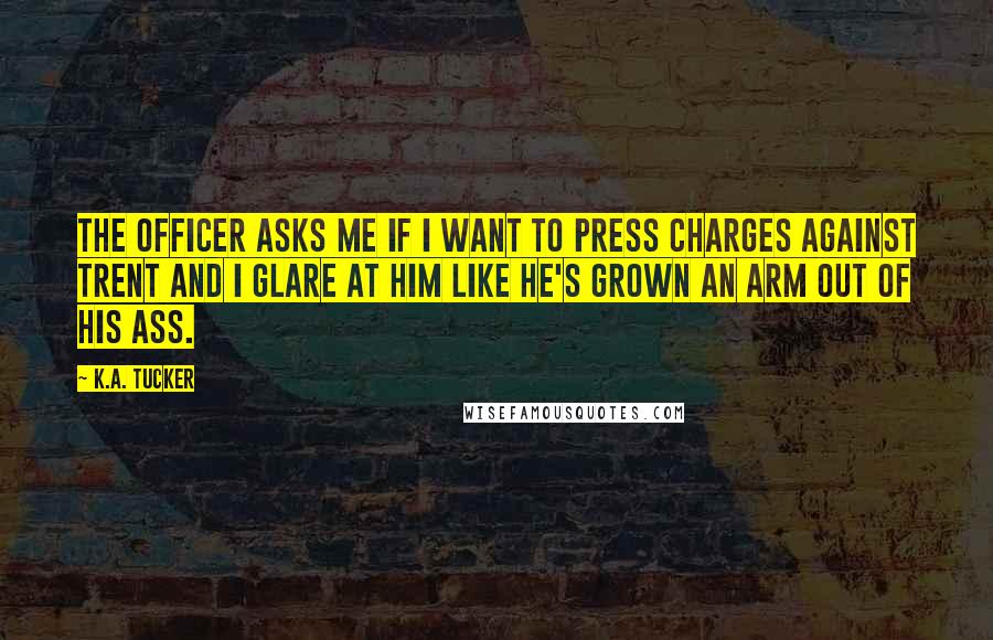 K.A. Tucker Quotes: The officer asks me if I want to press charges against Trent and I glare at him like he's grown an arm out of his ass.