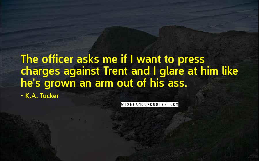 K.A. Tucker Quotes: The officer asks me if I want to press charges against Trent and I glare at him like he's grown an arm out of his ass.