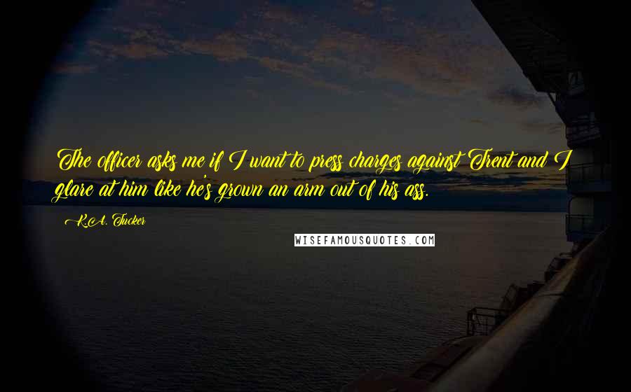 K.A. Tucker Quotes: The officer asks me if I want to press charges against Trent and I glare at him like he's grown an arm out of his ass.