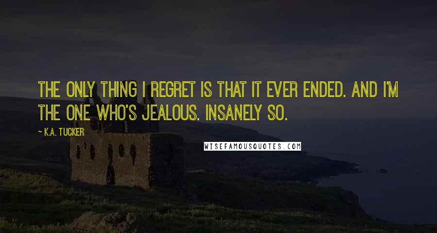 K.A. Tucker Quotes: The only thing I regret is that it ever ended. And I'm the one who's jealous. Insanely so.