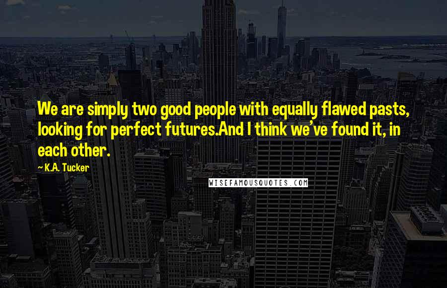 K.A. Tucker Quotes: We are simply two good people with equally flawed pasts, looking for perfect futures.And I think we've found it, in each other.