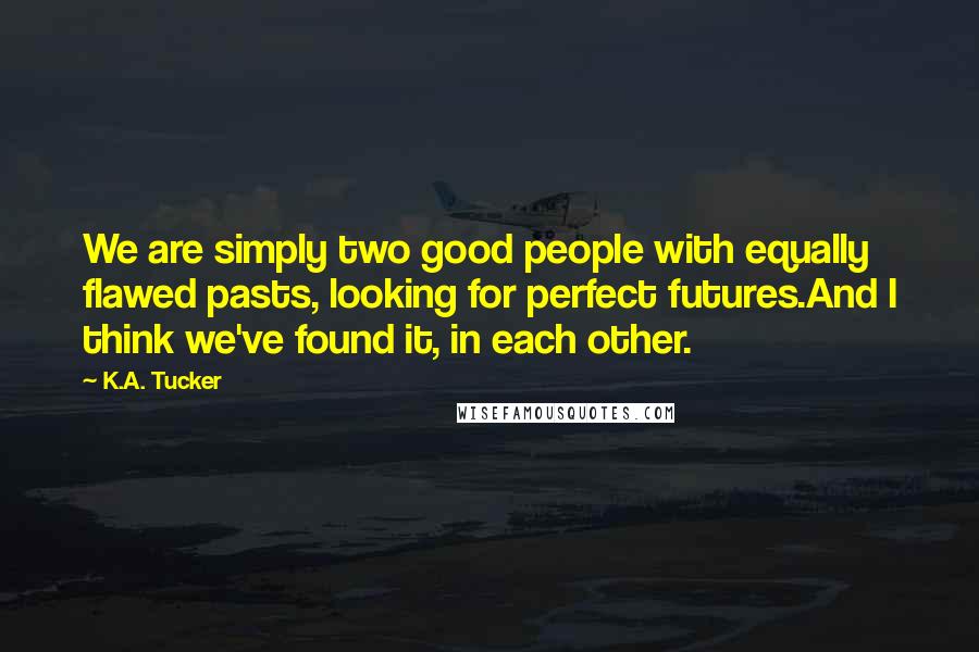 K.A. Tucker Quotes: We are simply two good people with equally flawed pasts, looking for perfect futures.And I think we've found it, in each other.