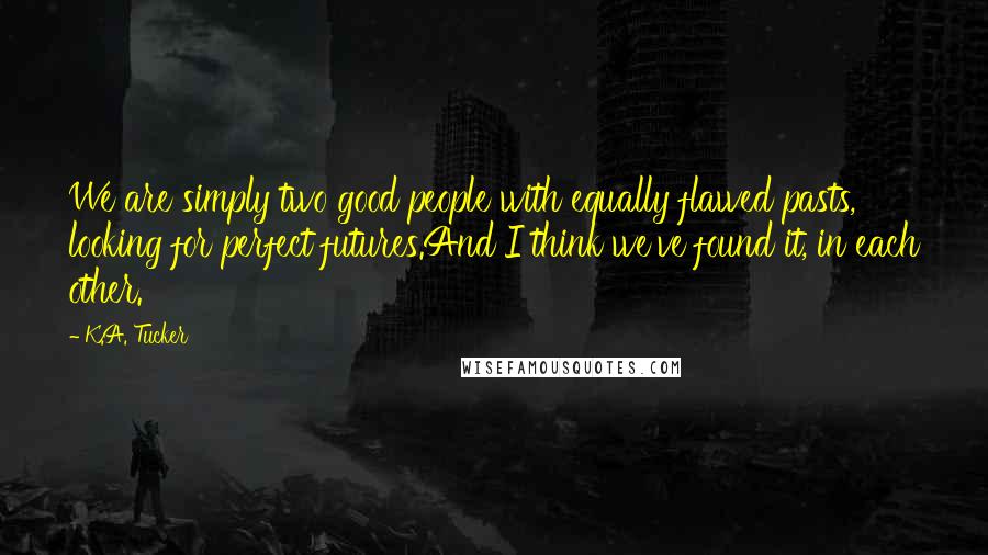 K.A. Tucker Quotes: We are simply two good people with equally flawed pasts, looking for perfect futures.And I think we've found it, in each other.