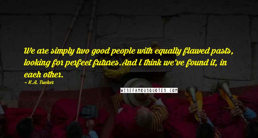 K.A. Tucker Quotes: We are simply two good people with equally flawed pasts, looking for perfect futures.And I think we've found it, in each other.