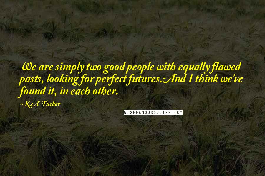 K.A. Tucker Quotes: We are simply two good people with equally flawed pasts, looking for perfect futures.And I think we've found it, in each other.