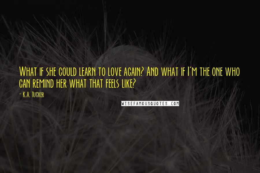 K.A. Tucker Quotes: What if she could learn to love again? And what if I'm the one who can remind her what that feels like?