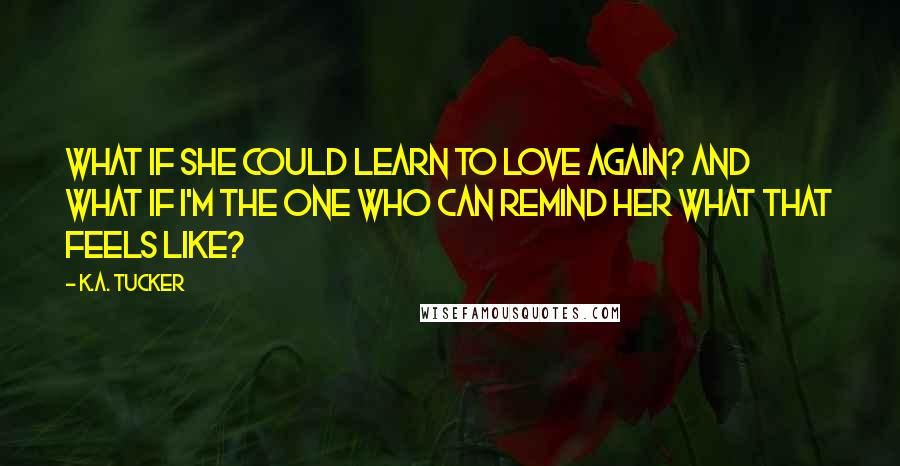 K.A. Tucker Quotes: What if she could learn to love again? And what if I'm the one who can remind her what that feels like?