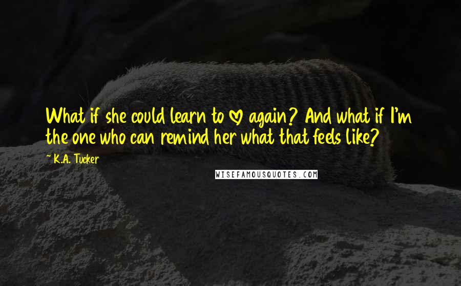 K.A. Tucker Quotes: What if she could learn to love again? And what if I'm the one who can remind her what that feels like?