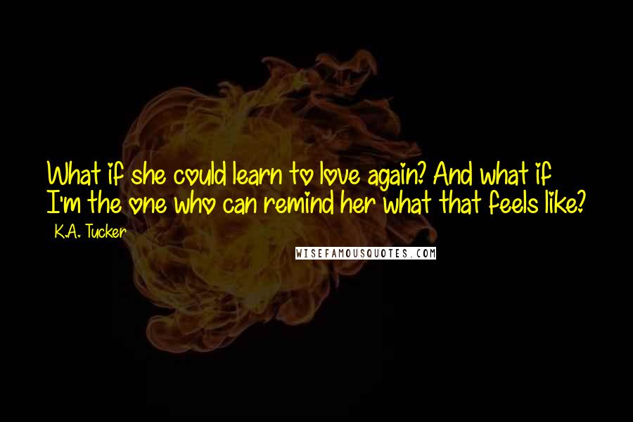 K.A. Tucker Quotes: What if she could learn to love again? And what if I'm the one who can remind her what that feels like?