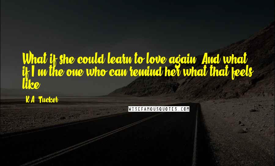 K.A. Tucker Quotes: What if she could learn to love again? And what if I'm the one who can remind her what that feels like?