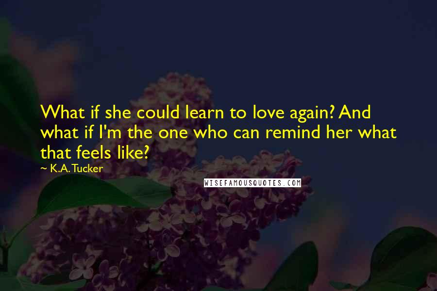 K.A. Tucker Quotes: What if she could learn to love again? And what if I'm the one who can remind her what that feels like?