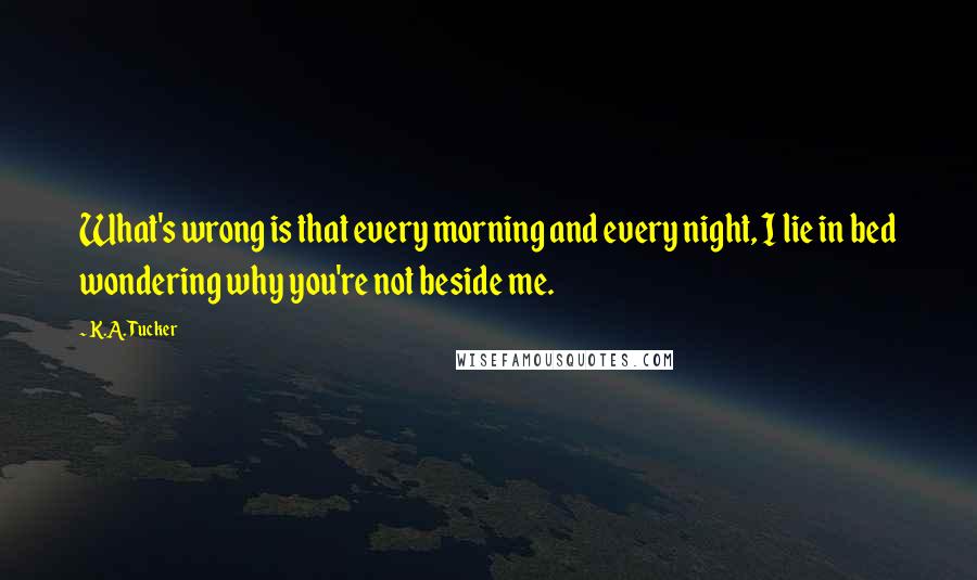 K.A. Tucker Quotes: What's wrong is that every morning and every night, I lie in bed wondering why you're not beside me.