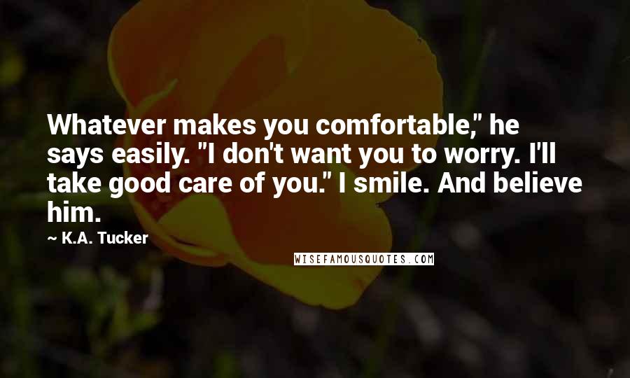 K.A. Tucker Quotes: Whatever makes you comfortable," he says easily. "I don't want you to worry. I'll take good care of you." I smile. And believe him.