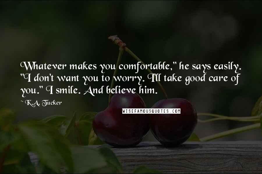 K.A. Tucker Quotes: Whatever makes you comfortable," he says easily. "I don't want you to worry. I'll take good care of you." I smile. And believe him.