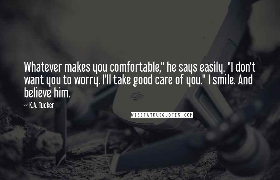 K.A. Tucker Quotes: Whatever makes you comfortable," he says easily. "I don't want you to worry. I'll take good care of you." I smile. And believe him.