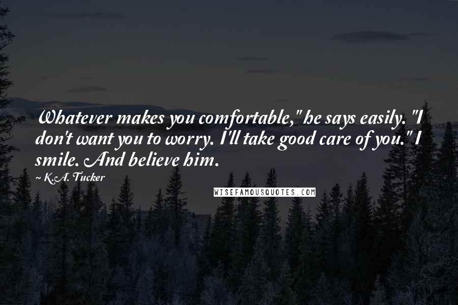 K.A. Tucker Quotes: Whatever makes you comfortable," he says easily. "I don't want you to worry. I'll take good care of you." I smile. And believe him.