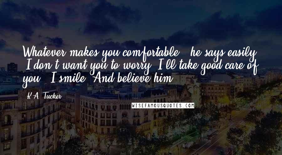 K.A. Tucker Quotes: Whatever makes you comfortable," he says easily. "I don't want you to worry. I'll take good care of you." I smile. And believe him.