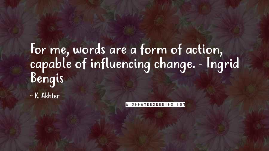 K. Akhter Quotes: For me, words are a form of action, capable of influencing change. - Ingrid Bengis