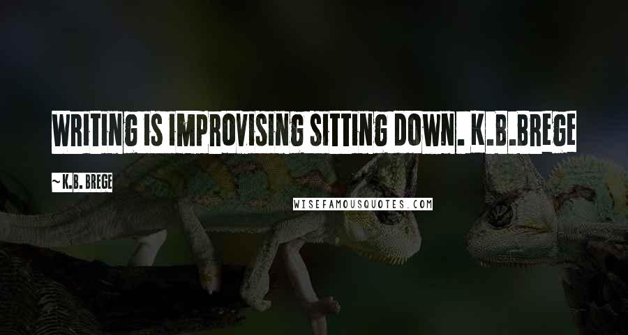 K.B. Brege Quotes: Writing is improvising sitting down. K.B.Brege