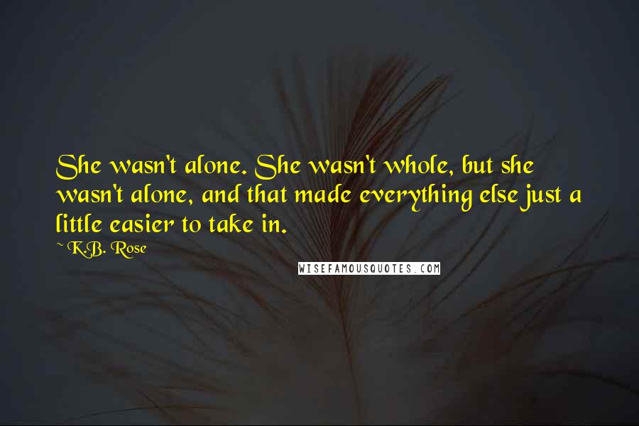 K.B. Rose Quotes: She wasn't alone. She wasn't whole, but she wasn't alone, and that made everything else just a little easier to take in.