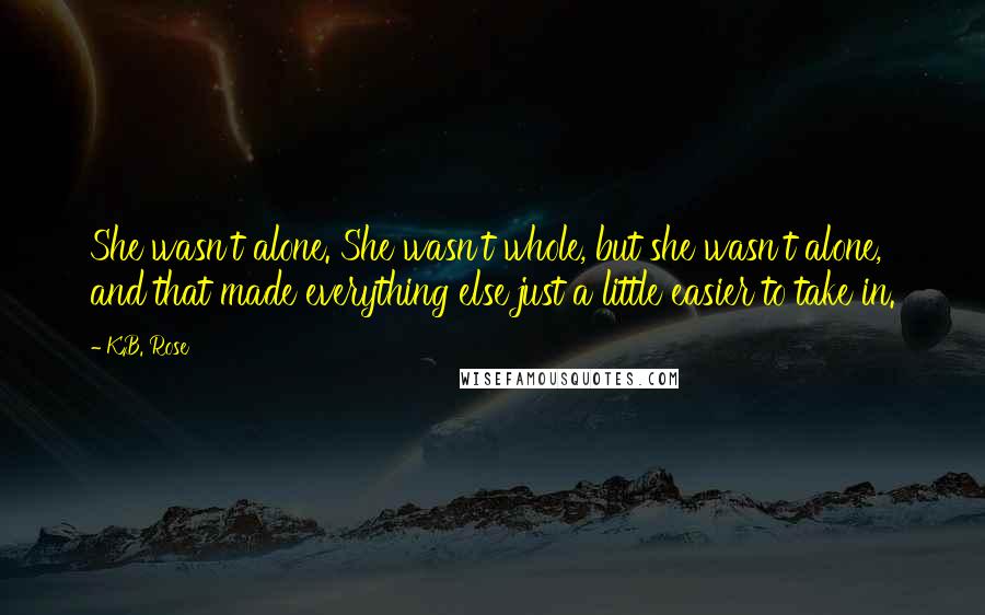 K.B. Rose Quotes: She wasn't alone. She wasn't whole, but she wasn't alone, and that made everything else just a little easier to take in.
