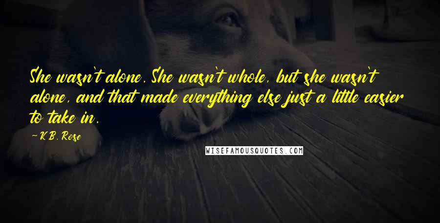 K.B. Rose Quotes: She wasn't alone. She wasn't whole, but she wasn't alone, and that made everything else just a little easier to take in.