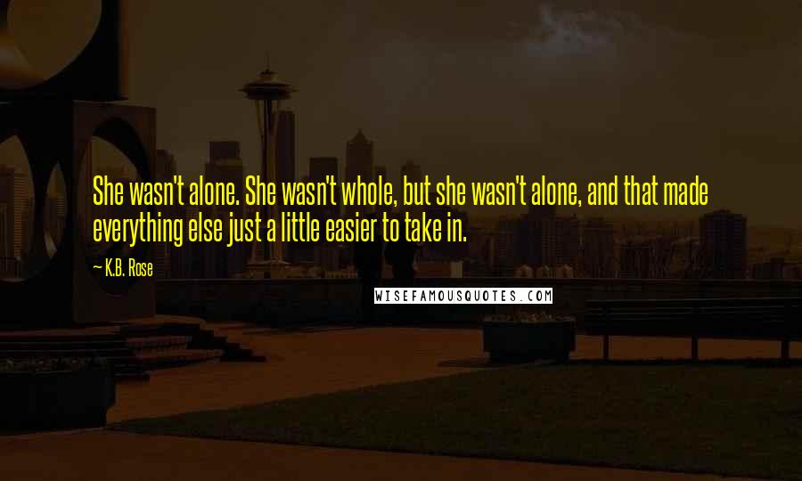 K.B. Rose Quotes: She wasn't alone. She wasn't whole, but she wasn't alone, and that made everything else just a little easier to take in.