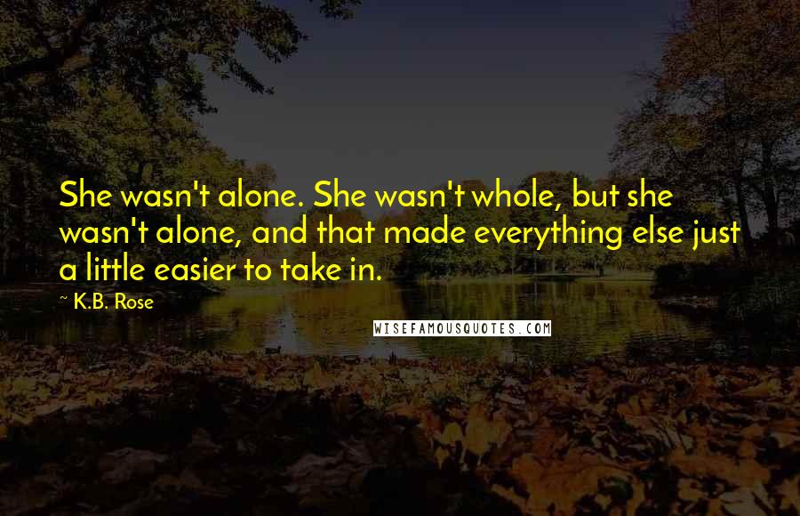 K.B. Rose Quotes: She wasn't alone. She wasn't whole, but she wasn't alone, and that made everything else just a little easier to take in.