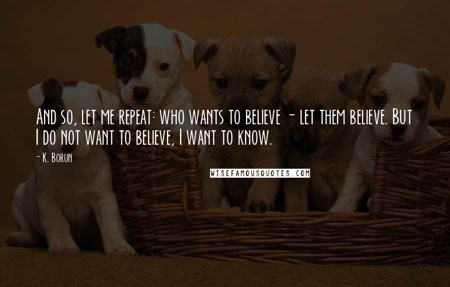 K. Borun Quotes: And so, let me repeat: who wants to believe - let them believe. But I do not want to believe, I want to know.