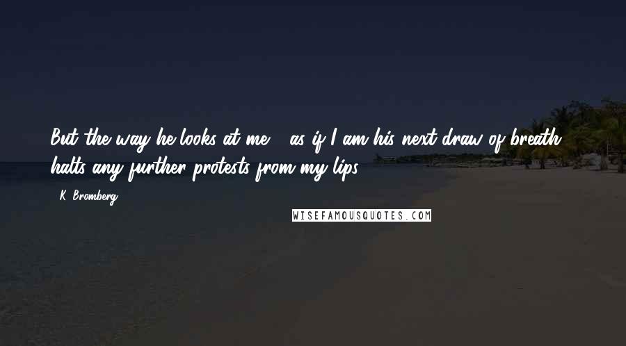 K. Bromberg Quotes: But the way he looks at me - as if I am his next draw of breath - halts any further protests from my lips.