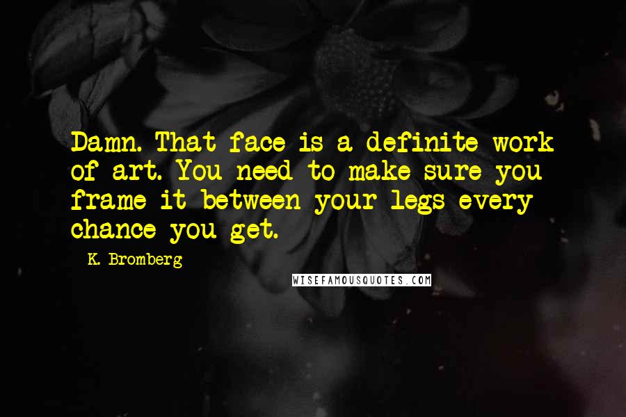 K. Bromberg Quotes: Damn. That face is a definite work of art. You need to make sure you frame it between your legs every chance you get.