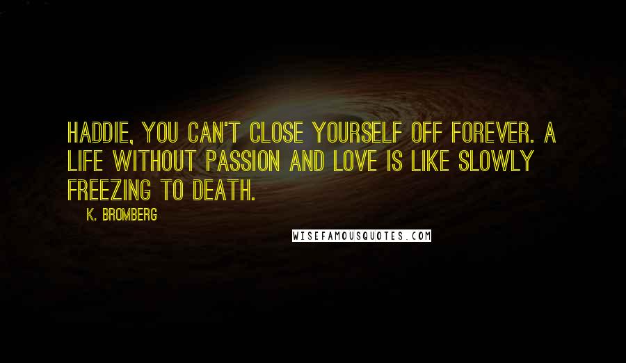 K. Bromberg Quotes: Haddie, you can't close yourself off forever. A life without passion and love is like slowly freezing to death.