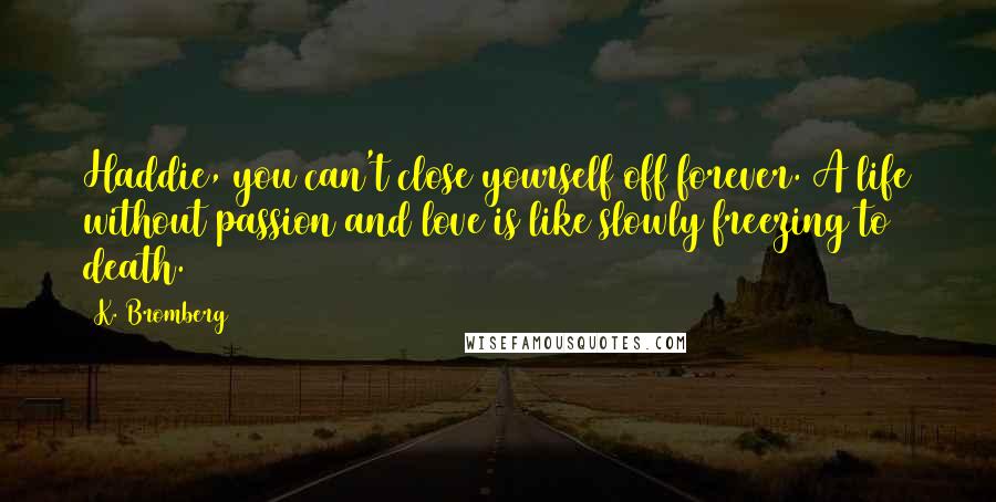 K. Bromberg Quotes: Haddie, you can't close yourself off forever. A life without passion and love is like slowly freezing to death.