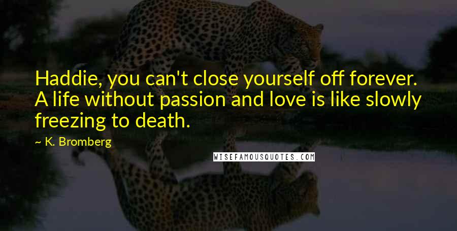 K. Bromberg Quotes: Haddie, you can't close yourself off forever. A life without passion and love is like slowly freezing to death.