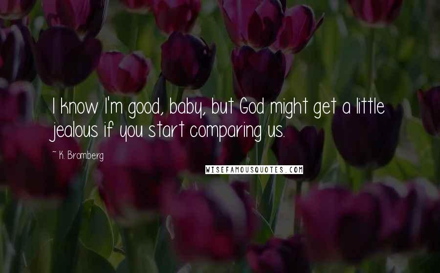 K. Bromberg Quotes: I know I'm good, baby, but God might get a little jealous if you start comparing us.