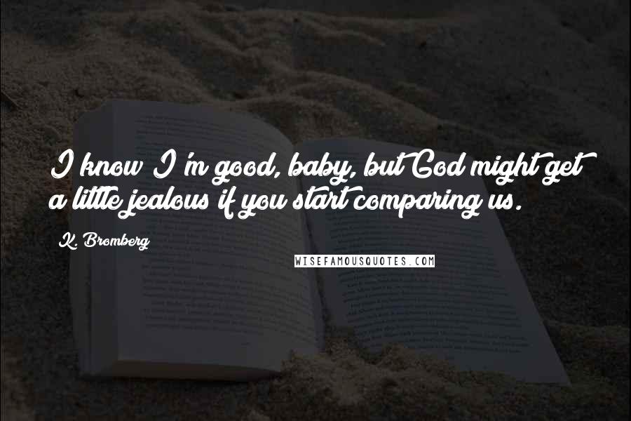 K. Bromberg Quotes: I know I'm good, baby, but God might get a little jealous if you start comparing us.