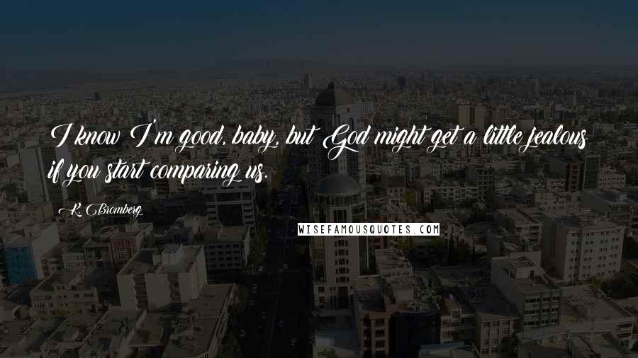 K. Bromberg Quotes: I know I'm good, baby, but God might get a little jealous if you start comparing us.